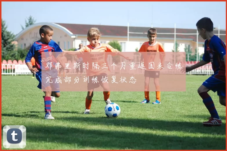 邓弗里斯时隔三个月重返国米合练完成部分训练恢复状态