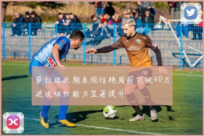 萨拉赫近期表现惊艳周薪突破40万进攻组织能力显著提升