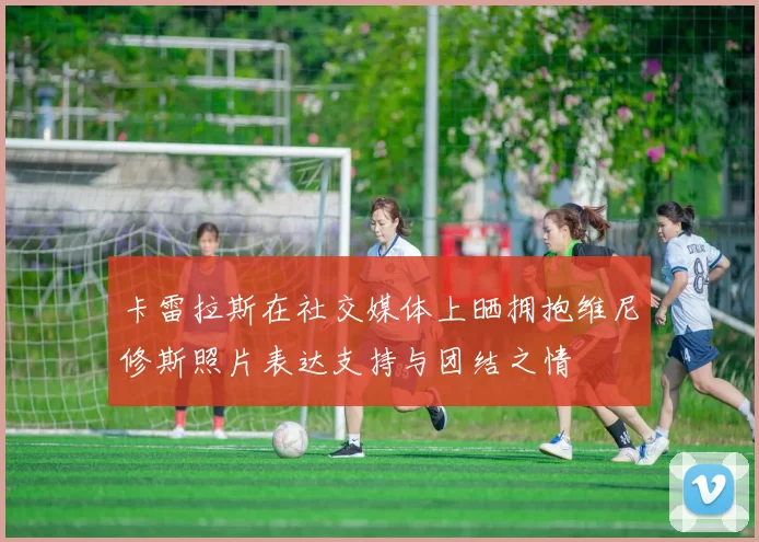 卡雷拉斯在社交媒体上晒拥抱维尼修斯照片表达支持与团结之情