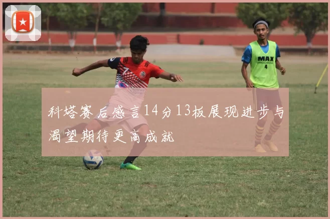 科塔赛后感言14分13板展现进步与渴望期待更高成就