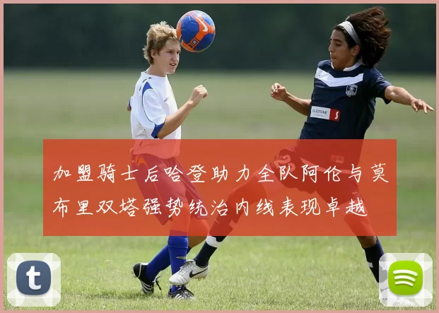 加盟骑士后哈登助力全队阿伦与莫布里双塔强势统治内线表现卓越