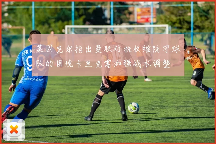 莱因克尔指出曼联对抗收缩防守球队的困境卡里克需加强战术调整