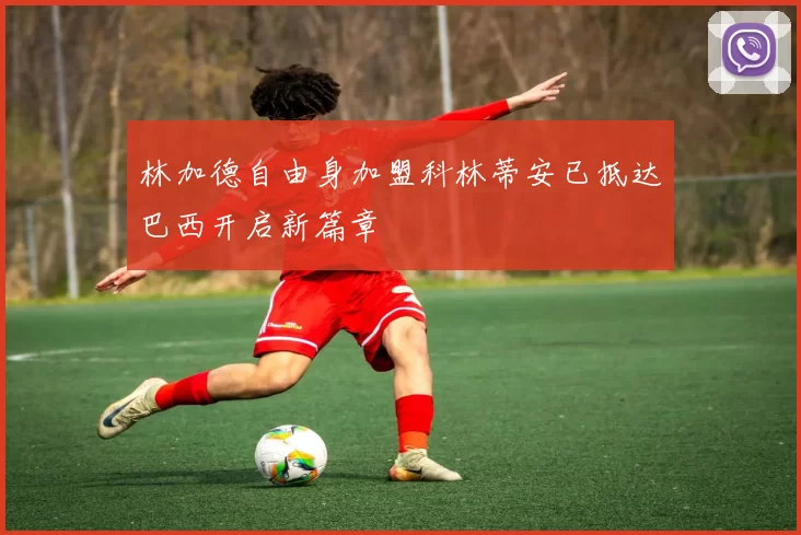 林加德自由身加盟科林蒂安已抵达巴西开启新篇章