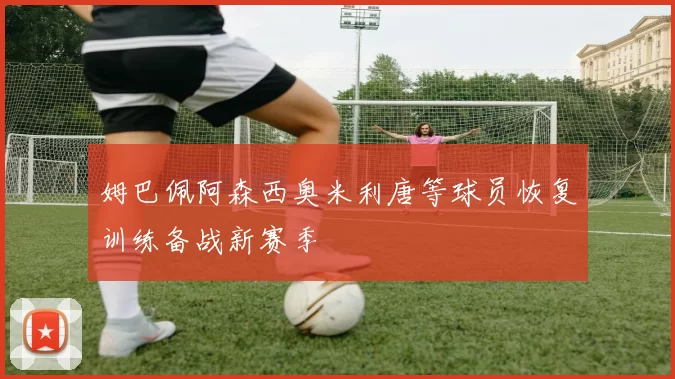 姆巴佩阿森西奥米利唐等球员恢复训练备战新赛季