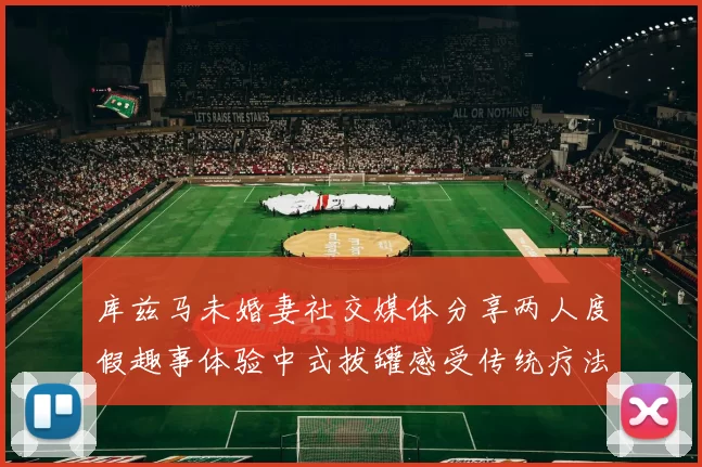 库兹马未婚妻社交媒体分享两人度假趣事体验中式拔罐感受传统疗法魅力