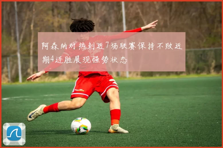 阿森纳对热刺近7场联赛保持不败近期4连胜展现强势状态