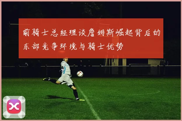 前骑士总经理谈詹姆斯崛起背后的东部竞争环境与骑士优势