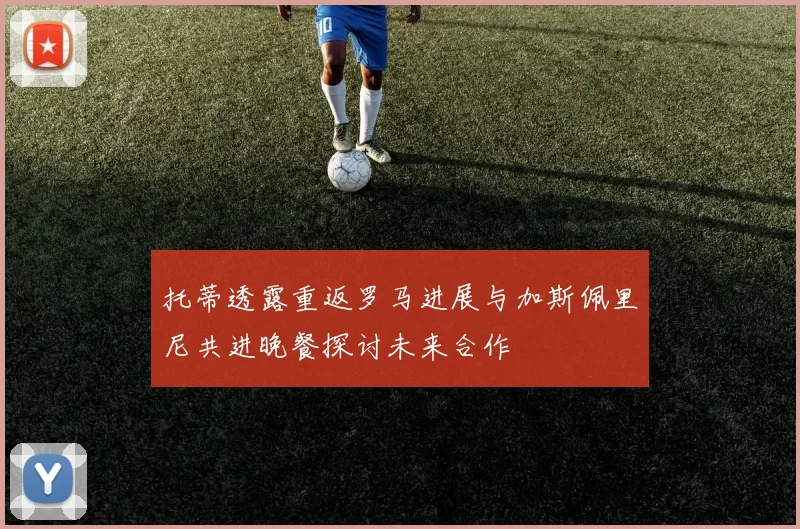 托蒂透露重返罗马进展与加斯佩里尼共进晚餐探讨未来合作