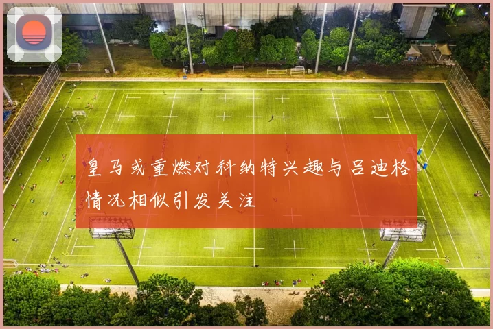 皇马或重燃对科纳特兴趣与吕迪格情况相似引发关注