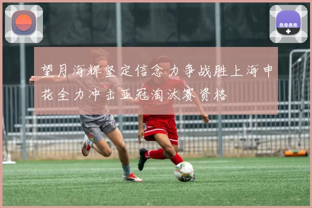 望月海辉坚定信念力争战胜上海申花全力冲击亚冠淘汰赛资格