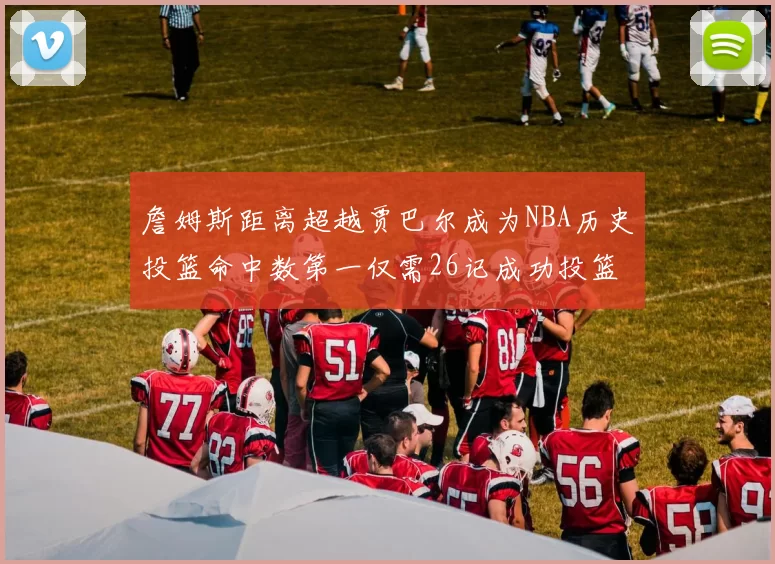 詹姆斯距离超越贾巴尔成为NBA历史投篮命中数第一仅需26记成功投篮
