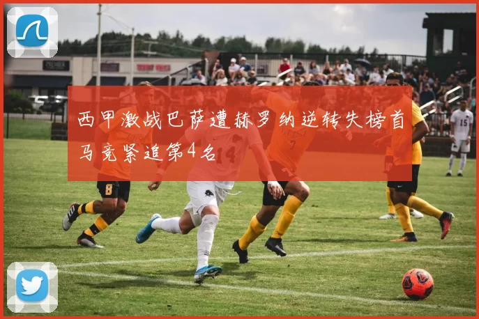 西甲激战巴萨遭赫罗纳逆转失榜首马竞紧追第4名