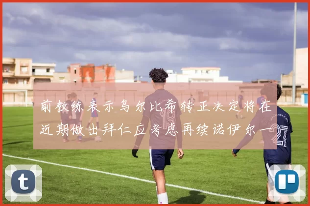 前教练表示乌尔比希转正决定将在近期做出拜仁应考虑再续诺伊尔一年合同