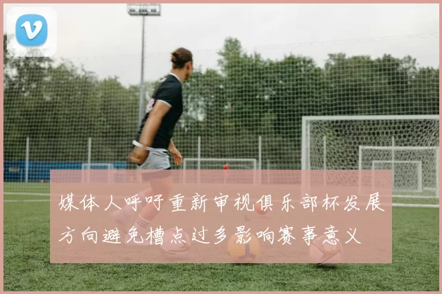 媒体人呼吁重新审视俱乐部杯发展方向避免槽点过多影响赛事意义