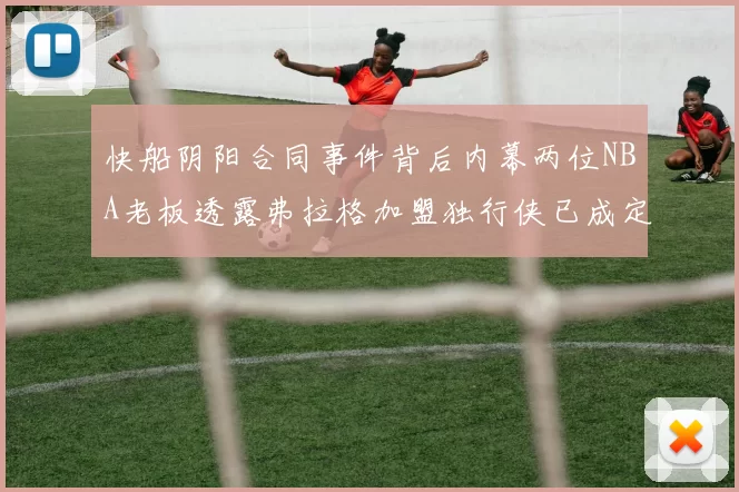 快船阴阳合同事件背后内幕两位NBA老板透露弗拉格加盟独行侠已成定局