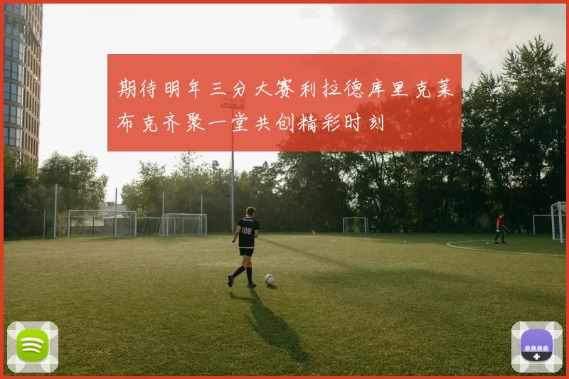 期待明年三分大赛利拉德库里克莱布克齐聚一堂共创精彩时刻