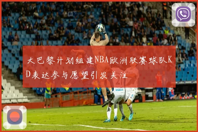 大巴黎计划组建NBA欧洲联赛球队KD表达参与愿望引发关注