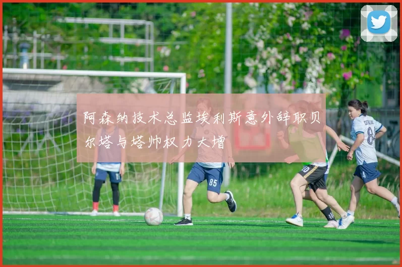 阿森纳技术总监埃利斯意外辞职贝尔塔与塔帅权力大增