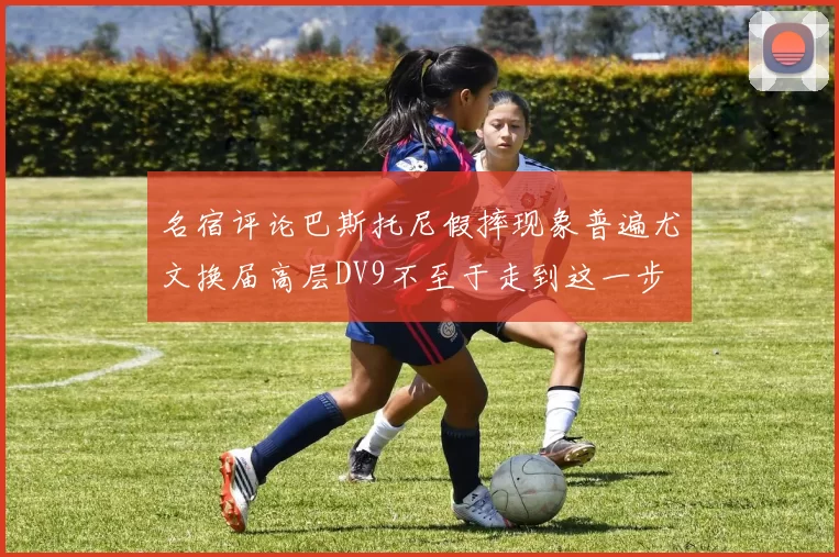 名宿评论巴斯托尼假摔现象普遍尤文换届高层DV9不至于走到这一步