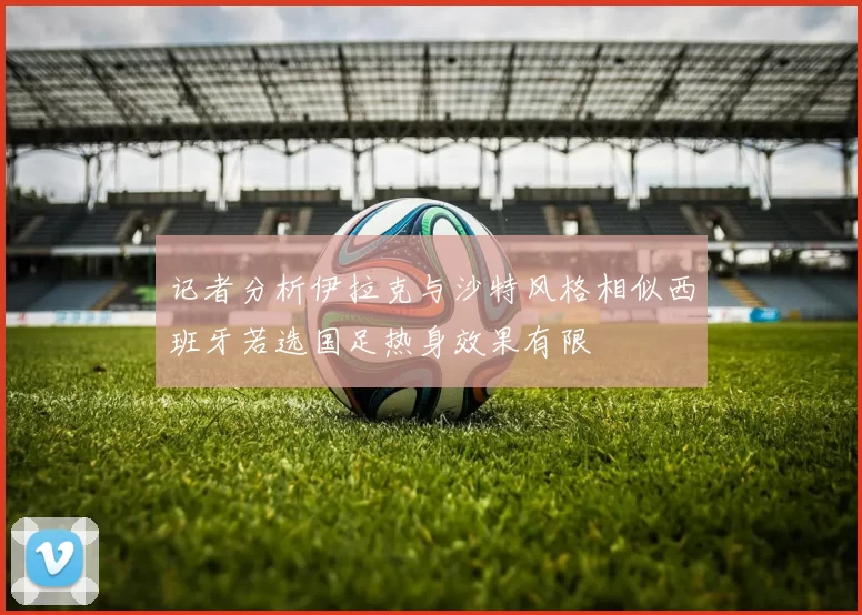 记者分析伊拉克与沙特风格相似西班牙若选国足热身效果有限