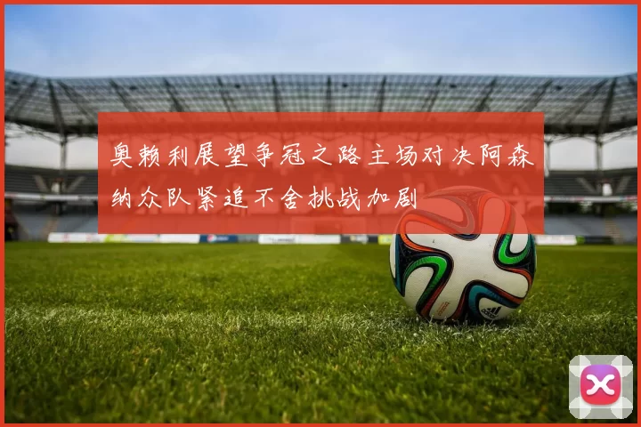 奥赖利展望争冠之路主场对决阿森纳众队紧追不舍挑战加剧