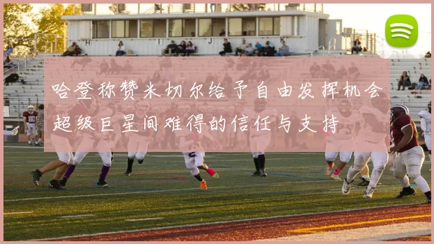 哈登称赞米切尔给予自由发挥机会超级巨星间难得的信任与支持