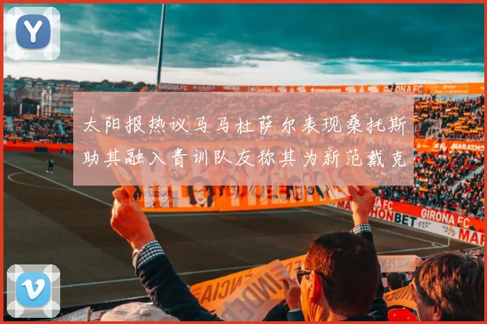 太阳报热议马马杜萨尔表现桑托斯助其融入青训队友称其为新范戴克