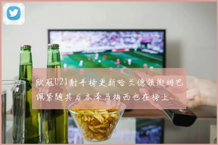 欧冠U21射手榜更新哈兰德领衔姆巴佩紧随其后本泽马梅西也在榜上