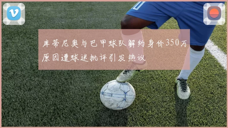 库蒂尼奥与巴甲球队解约身价350万原因遭球迷批评引发热议