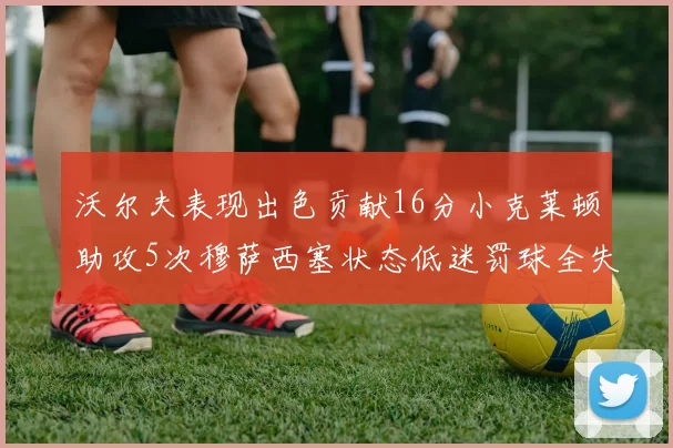 沃尔夫表现出色贡献16分小克莱顿助攻5次穆萨西塞状态低迷罚球全失