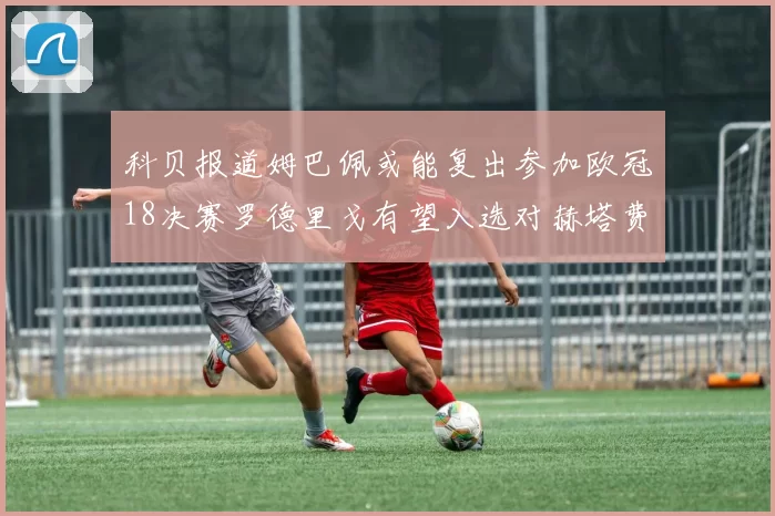 科贝报道姆巴佩或能复出参加欧冠18决赛罗德里戈有望入选对赫塔费大名单