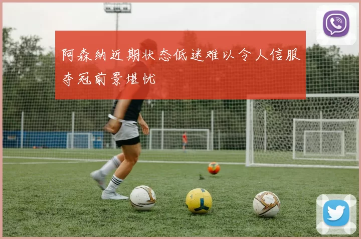 阿森纳近期状态低迷难以令人信服夺冠前景堪忧