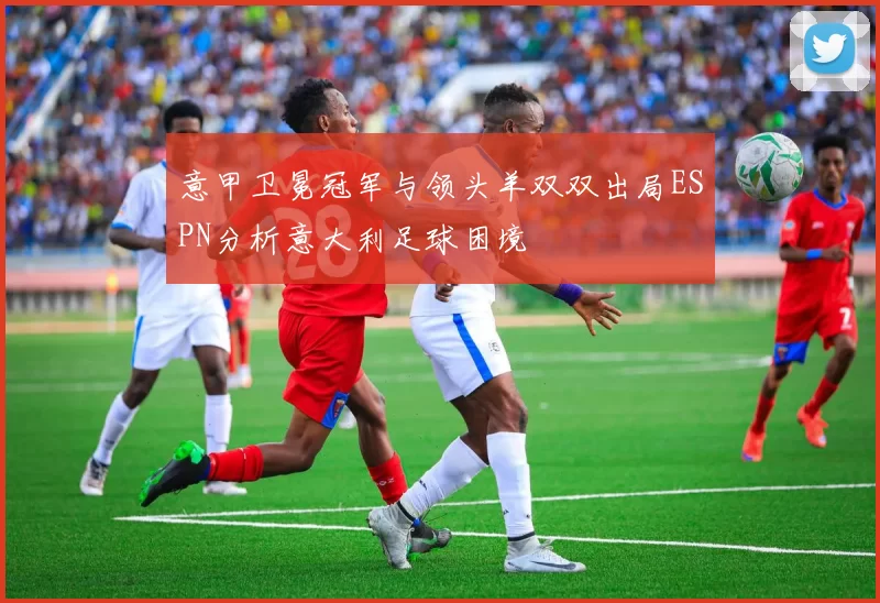 意甲卫冕冠军与领头羊双双出局ESPN分析意大利足球困境