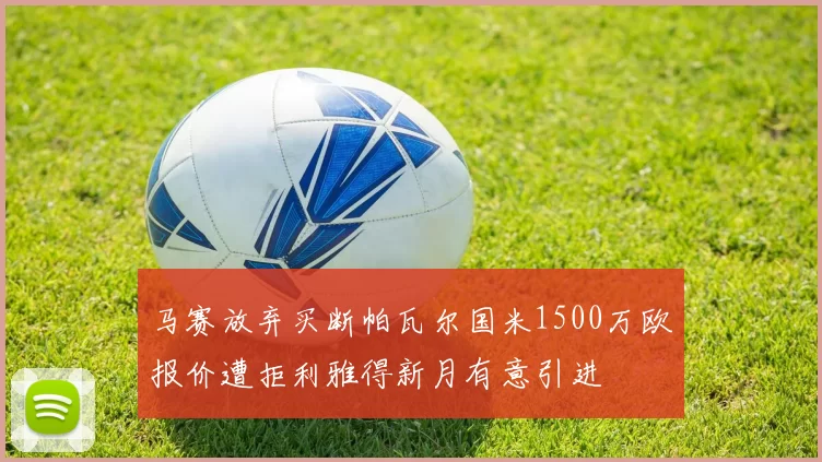 马赛放弃买断帕瓦尔国米1500万欧报价遭拒利雅得新月有意引进