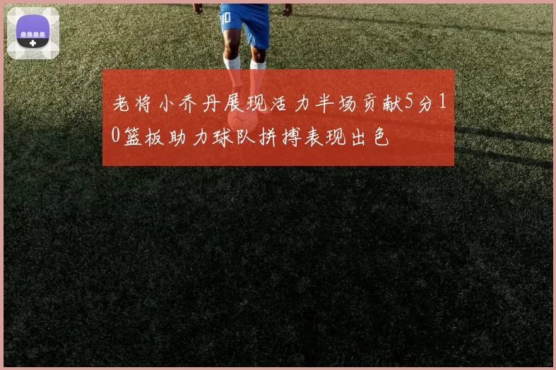 老将小乔丹展现活力半场贡献5分10篮板助力球队拼搏表现出色